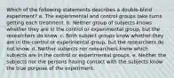 Which of the following statements describes a double-blind experiment? a. The experimental and control groups take turns getting each treatment. b. Neither group of subjects knows whether they are in the control or experimental group, but the researchers do know. c. Both subject groups know whether they are in the control or experimental group, but the researchers do not know. d. Neither subjects nor researchers know which subjects are in the control or experimental groups. e. Neither the subjects nor the persons having contact with the subjects know the true purpose of the experiment.