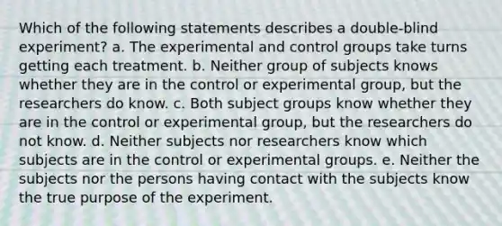 Which of the following statements describes a double-blind experiment? a. The experimental and control groups take turns getting each treatment. b. Neither group of subjects knows whether they are in the control or experimental group, but the researchers do know. c. Both subject groups know whether they are in the control or experimental group, but the researchers do not know. d. Neither subjects nor researchers know which subjects are in the control or experimental groups. e. Neither the subjects nor the persons having contact with the subjects know the true purpose of the experiment.