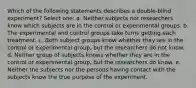 Which of the following statements describes a double-blind experiment? Select one: a. Neither subjects nor researchers know which subjects are in the control or experimental groups. b. The experimental and control groups take turns getting each treatment. c. Both subject groups know whether they are in the control or experimental group, but the researchers do not know. d. Neither group of subjects knows whether they are in the control or experimental group, but the researchers do know. e. Neither the subjects nor the persons having contact with the subjects know the true purpose of the experiment.