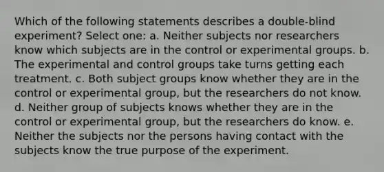 Which of the following statements describes a double-blind experiment? Select one: a. Neither subjects nor researchers know which subjects are in the control or experimental groups. b. The experimental and control groups take turns getting each treatment. c. Both subject groups know whether they are in the control or experimental group, but the researchers do not know. d. Neither group of subjects knows whether they are in the control or experimental group, but the researchers do know. e. Neither the subjects nor the persons having contact with the subjects know the true purpose of the experiment.