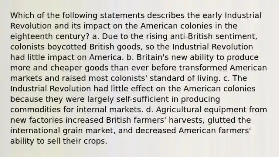 Which of the following statements describes the early Industrial Revolution and its impact on the American colonies in the eighteenth century? a. Due to the rising anti-British sentiment, colonists boycotted British goods, so the Industrial Revolution had little impact on America. b. Britain's new ability to produce more and cheaper goods than ever before transformed American markets and raised most colonists' standard of living. c. The Industrial Revolution had little effect on the American colonies because they were largely self-sufficient in producing commodities for internal markets. d. Agricultural equipment from new factories increased British farmers' harvests, glutted the international grain market, and decreased American farmers' ability to sell their crops.