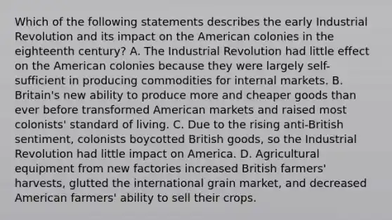 Which of the following statements describes the early Industrial Revolution and its impact on the American colonies in the eighteenth century? A. The Industrial Revolution had little effect on the American colonies because they were largely self-sufficient in producing commodities for internal markets. B. Britain's new ability to produce more and cheaper goods than ever before transformed American markets and raised most colonists' standard of living. C. Due to the rising anti-British sentiment, colonists boycotted British goods, so the Industrial Revolution had little impact on America. D. Agricultural equipment from new factories increased British farmers' harvests, glutted the international grain market, and decreased American farmers' ability to sell their crops.