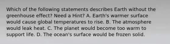 Which of the following statements describes Earth without the greenhouse effect? Need a Hint? A. Earth's warmer surface would cause global temperatures to rise. B. The atmosphere would leak heat. C. The planet would become too warm to support life. D. The ocean's surface would be frozen solid.