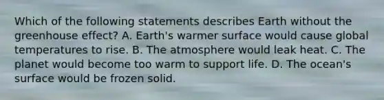 Which of the following statements describes Earth without the greenhouse effect? A. Earth's warmer surface would cause global temperatures to rise. B. The atmosphere would leak heat. C. The planet would become too warm to support life. D. The ocean's surface would be frozen solid.