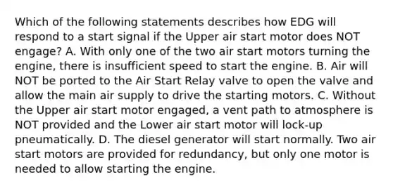 Which of the following statements describes how EDG will respond to a start signal if the Upper air start motor does NOT engage? A. With only one of the two air start motors turning the engine, there is insufficient speed to start the engine. B. Air will NOT be ported to the Air Start Relay valve to open the valve and allow the main air supply to drive the starting motors. C. Without the Upper air start motor engaged, a vent path to atmosphere is NOT provided and the Lower air start motor will lock-up pneumatically. D. The diesel generator will start normally. Two air start motors are provided for redundancy, but only one motor is needed to allow starting the engine.