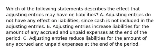 Which of the following statements describes the effect that adjusting entries may have on liabilities? A. Adjusting entries do not have any effect on liabilities, since cash is not included in the adjusting entries. B. Adjusting entries increase liabilities for the amount of any accrued and unpaid expenses at the end of the period. C. Adjusting entries reduce liabilities for the amount of any accrued and unpaid expenses at the end of the period.