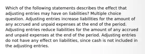 Which of the following statements describes the effect that <a href='https://www.questionai.com/knowledge/kGxhM5fzgy-adjusting-entries' class='anchor-knowledge'>adjusting entries</a> may have on liabilities? Multiple choice question. Adjusting entries increase liabilities for the amount of any accrued and unpaid expenses at the end of the period. Adjusting entries reduce liabilities for the amount of any accrued and unpaid expenses at the end of the period. Adjusting entries do not have any effect on liabilities, since cash is not included in the adjusting entries.