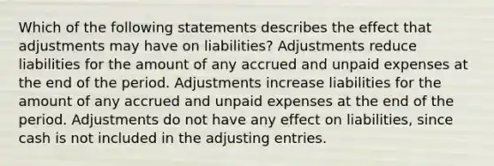 Which of the following statements describes the effect that adjustments may have on liabilities? Adjustments reduce liabilities for the amount of any accrued and unpaid expenses at the end of the period. Adjustments increase liabilities for the amount of any accrued and unpaid expenses at the end of the period. Adjustments do not have any effect on liabilities, since cash is not included in the adjusting entries.