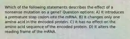 Which of the following statements describes the effect of a nonsense mutation on a gene? Question options: A) It introduces a premature stop codon into the mRNA. B) It changes only one amino acid in the encoded protein. C) It has no effect on the amino acid sequence of the encoded protein. D) It alters the reading frame of the mRNA.