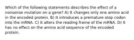 Which of the following statements describes the effect of a nonsense mutation on a gene? A) It changes only one amino acid in the encoded protein. B) It introduces a premature stop codon into the mRNA. C) It alters the reading frame of the mRNA. D) It has no effect on the amino acid sequence of the encoded protein.