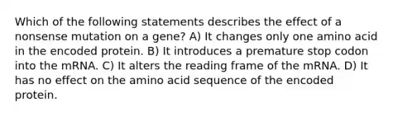 Which of the following statements describes the effect of a nonsense mutation on a gene? A) It changes only one amino acid in the encoded protein. B) It introduces a premature stop codon into the mRNA. C) It alters the reading frame of the mRNA. D) It has no effect on the amino acid sequence of the encoded protein.