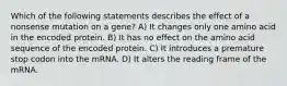 Which of the following statements describes the effect of a nonsense mutation on a gene? A) It changes only one amino acid in the encoded protein. B) It has no effect on the amino acid sequence of the encoded protein. C) It introduces a premature stop codon into the mRNA. D) It alters the reading frame of the mRNA.