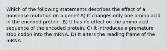 Which of the following statements describes the effect of a nonsense mutation on a gene? A) It changes only one amino acid in the encoded protein. B) It has no effect on the amino acid sequence of the encoded protein. C) It introduces a premature stop codon into the mRNA. D) It alters the reading frame of the mRNA.