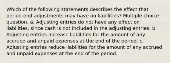 Which of the following statements describes the effect that period-end adjustments may have on liabilities? Multiple choice question. a. Adjusting entries do not have any effect on liabilities, since cash is not included in the adjusting entries. b. Adjusting entries increase liabilities for the amount of any accrued and unpaid expenses at the end of the period. c. Adjusting entries reduce liabilities for the amount of any accrued and unpaid expenses at the end of the period.