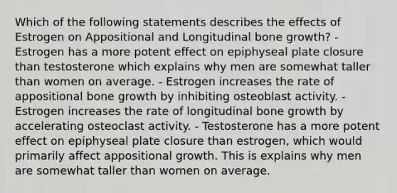 Which of the following statements describes the effects of Estrogen on Appositional and Longitudinal <a href='https://www.questionai.com/knowledge/ki4t7AlC39-bone-growth' class='anchor-knowledge'>bone growth</a>? - Estrogen has a more potent effect on epiphyseal plate closure than testosterone which explains why men are somewhat taller than women on average. - Estrogen increases the rate of appositional bone growth by inhibiting osteoblast activity. - Estrogen increases the rate of longitudinal bone growth by accelerating osteoclast activity. - Testosterone has a more potent effect on epiphyseal plate closure than estrogen, which would primarily affect appositional growth. This is explains why men are somewhat taller than women on average.