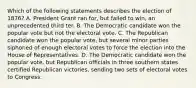 Which of the following statements describes the election of 1876? A. President Grant ran for, but failed to win, an unprecedented third ter. B. The Democratic candidate won the popular vote but not the electoral vote. C. The Republican candidate won the popular vote, but several minor parties siphoned of enough electoral votes to force the election into the House of Representatives. D. The Democratic candidate won the popular vote, but Republican officials in three southern states certified Republican victories, sending two sets of electoral votes to Congress.