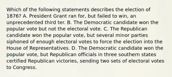 Which of the following statements describes the election of 1876? A. President Grant ran for, but failed to win, an unprecedented third ter. B. The Democratic candidate won the popular vote but not the electoral vote. C. The Republican candidate won the popular vote, but several minor parties siphoned of enough electoral votes to force the election into the House of Representatives. D. The Democratic candidate won the popular vote, but Republican officials in three southern states certified Republican victories, sending two sets of electoral votes to Congress.