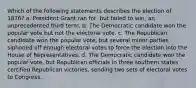 Which of the following statements describes the election of 1876? a. President Grant ran for, but failed to win, an unprecedented third term. b. The Democratic candidate won the popular vote but not the electoral vote. c. The Republican candidate won the popular vote, but several minor parties siphoned off enough electoral votes to force the election into the House of Representatives. d. The Democratic candidate won the popular vote, but Republican officials in three southern states certified Republican victories, sending two sets of electoral votes to Congress.