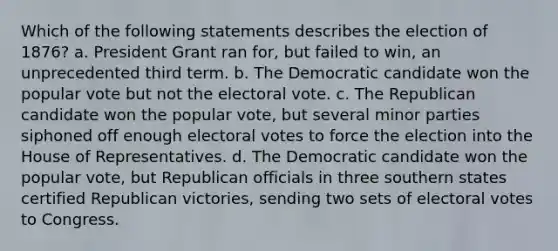 Which of the following statements describes the election of 1876? a. President Grant ran for, but failed to win, an unprecedented third term. b. The Democratic candidate won the popular vote but not the electoral vote. c. The Republican candidate won the popular vote, but several minor parties siphoned off enough electoral votes to force the election into the House of Representatives. d. The Democratic candidate won the popular vote, but Republican officials in three southern states certified Republican victories, sending two sets of electoral votes to Congress.