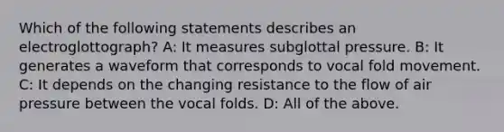 Which of the following statements describes an electroglottograph? A: It measures subglottal pressure. B: It generates a waveform that corresponds to vocal fold movement. C: It depends on the changing resistance to the flow of air pressure between the vocal folds. D: All of the above.