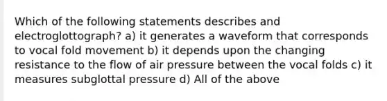 Which of the following statements describes and electroglottograph? a) it generates a waveform that corresponds to vocal fold movement b) it depends upon the changing resistance to the flow of air pressure between the vocal folds c) it measures subglottal pressure d) All of the above