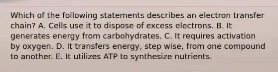 Which of the following statements describes an electron transfer chain? A. Cells use it to dispose of excess electrons. B. It generates energy from carbohydrates. C. It requires activation by oxygen. D. It transfers energy, step wise, from one compound to another. E. It utilizes ATP to synthesize nutrients.