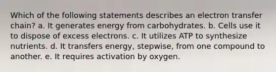 Which of the following statements describes an <a href='https://www.questionai.com/knowledge/kzP6QOcY63-electron-transfer' class='anchor-knowledge'>electron transfer</a> chain? a. It generates energy from carbohydrates. b. Cells use it to dispose of excess electrons. c. It utilizes ATP to synthesize nutrients. d. It transfers energy, stepwise, from one compound to another. e. It requires activation by oxygen.