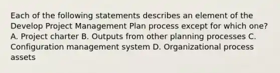 Each of the following statements describes an element of the Develop Project Management Plan process except for which one? A. Project charter B. Outputs from other planning processes C. Configuration management system D. Organizational process assets