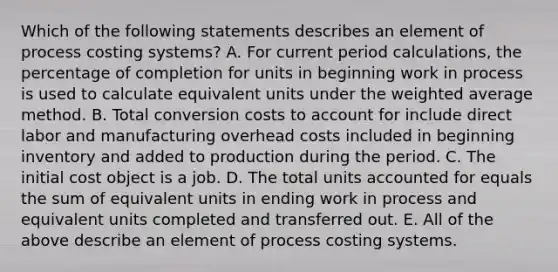 Which of the following statements describes an element of process costing​ systems? A. For current period​ calculations, the percentage of completion for units in beginning work in process is used to calculate equivalent units under the weighted average method. B. Total conversion costs to account for include direct labor and manufacturing overhead costs included in beginning inventory and added to production during the period. C. The initial cost object is a job. D. The total units accounted for equals the sum of equivalent units in ending work in process and equivalent units completed and transferred out. E. All of the above describe an element of process costing systems.