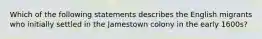 Which of the following statements describes the English migrants who initially settled in the Jamestown colony in the early 1600s?