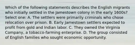 Which of the following statements describes the English migrants who initially settled in the Jamestown colony in the early 1600s? Select one: A. The settlers were primarily criminals who chose relocation over prison. B. Early Jamestown settlers expected to profit from gold and Indian labor. C. They owned the Virginia Company, a tobacco-farming enterprise. D. The group consisted of English families who sought economic opportunity.