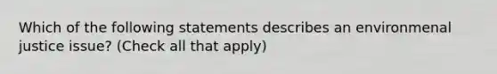 Which of the following statements describes an environmenal justice issue? (Check all that apply)