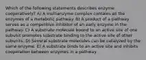 Which of the following statements describes enzyme cooperatively? A) A multienzyme complex contains all the enzymes of a metabolic pathway. B) A product of a pathway serves as a competitive inhibitor of an early enzyme in the pathway. C) A substrate molecule bound to an active site of one subunit promotes substrate binding to the active site of other subunits. D) Several substrate molecules can be catalyzed by the same enzyme. E) A substrate binds to an active site and inhibits cooperation between enzymes in a pathway.