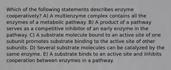 Which of the following statements describes enzyme cooperatively? A) A multienzyme complex contains all the enzymes of a metabolic pathway. B) A product of a pathway serves as a competitive inhibitor of an early enzyme in the pathway. C) A substrate molecule bound to an active site of one subunit promotes substrate binding to the active site of other subunits. D) Several substrate molecules can be catalyzed by the same enzyme. E) A substrate binds to an active site and inhibits cooperation between enzymes in a pathway.