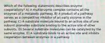 Which of the following statements describes enzyme cooperativity? A) A multienzyme complex contains all the enzymes of a metabolic pathway. B) A product of a pathway serves as a competitive inhibitor of an early enzyme in the pathway. C) A substrate molecule bound to an active site of one subunit promotes substrate binding to the active site of other subunits. D) Several substrate molecules can be catalyzed by the same enzyme. E) A substrate binds to an active site and inhibits cooperation between enzymes in a pathway.