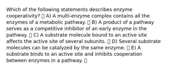 Which of the following statements describes enzyme cooperativity? A) A multi-enzyme complex contains all the enzymes of a metabolic pathway. B) A product of a pathway serves as a competitive inhibitor of an early enzyme in the pathway. C) A substrate molecule bound to an active site affects the active site of several subunits. D) Several substrate molecules can be catalyzed by the same enzyme. E) A substrate binds to an active site and inhibits cooperation between enzymes in a pathway.