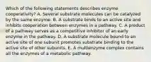 Which of the following statements describes enzyme cooperativity? A. Several substrate molecules can be catalyzed by the same enzyme. B. A substrate binds to an active site and inhibits cooperation between enzymes in a pathway. C. A product of a pathway serves as a competitive inhibitor of an early enzyme in the pathway. D. A substrate molecule bound to an active site of one subunit promotes substrate binding to the active site of other subunits. E. A multienzyme complex contains all the enzymes of a metabolic pathway.