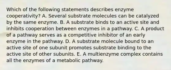 Which of the following statements describes enzyme cooperativity? A. Several substrate molecules can be catalyzed by the same enzyme. B. A substrate binds to an active site and inhibits cooperation between enzymes in a pathway. C. A product of a pathway serves as a competitive inhibitor of an early enzyme in the pathway. D. A substrate molecule bound to an active site of one subunit promotes substrate binding to the active site of other subunits. E. A multienzyme complex contains all the enzymes of a metabolic pathway.