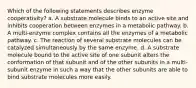 Which of the following statements describes enzyme cooperativity? a. A substrate molecule binds to an active site and inhibits cooperation between enzymes in a metabolic pathway. b. A multi-enzyme complex contains all the enzymes of a metabolic pathway. c. The reaction of several substrate molecules can be catalyzed simultaneously by the same enzyme. d. A substrate molecule bound to the active site of one subunit alters the conformation of that subunit and of the other subunits in a multi-subunit enzyme in such a way that the other subunits are able to bind substrate molecules more easily.