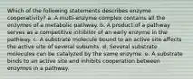 Which of the following statements describes enzyme cooperativity? a. A multi-enzyme complex contains all the enzymes of a metabolic pathway. b. A product of a pathway serves as a competitive inhibitor of an early enzyme in the pathway. c. A substrate molecule bound to an active site affects the active site of several subunits. d. Several substrate molecules can be catalyzed by the same enzyme. e. A substrate binds to an active site and inhibits cooperation between enzymes in a pathway.