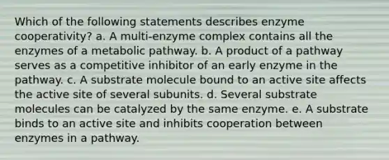 Which of the following statements describes enzyme cooperativity? a. A multi-enzyme complex contains all the enzymes of a metabolic pathway. b. A product of a pathway serves as a competitive inhibitor of an early enzyme in the pathway. c. A substrate molecule bound to an active site affects the active site of several subunits. d. Several substrate molecules can be catalyzed by the same enzyme. e. A substrate binds to an active site and inhibits cooperation between enzymes in a pathway.