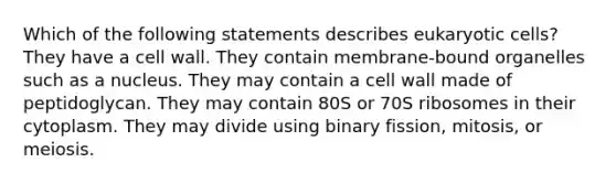 Which of the following statements describes eukaryotic cells? They have a cell wall. They contain membrane-bound organelles such as a nucleus. They may contain a cell wall made of peptidoglycan. They may contain 80S or 70S ribosomes in their cytoplasm. They may divide using binary fission, mitosis, or meiosis.