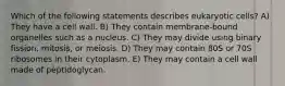 Which of the following statements describes eukaryotic cells? A) They have a cell wall. B) They contain membrane-bound organelles such as a nucleus. C) They may divide using binary fission, mitosis, or meiosis. D) They may contain 80S or 70S ribosomes in their cytoplasm. E) They may contain a cell wall made of peptidoglycan.