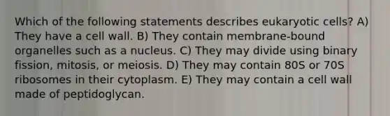 Which of the following statements describes eukaryotic cells? A) They have a cell wall. B) They contain membrane-bound organelles such as a nucleus. C) They may divide using binary fission, mitosis, or meiosis. D) They may contain 80S or 70S ribosomes in their cytoplasm. E) They may contain a cell wall made of peptidoglycan.