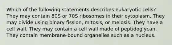 Which of the following statements describes eukaryotic cells? They may contain 80S or 70S ribosomes in their cytoplasm. They may divide using binary fission, mitosis, or meiosis. They have a cell wall. They may contain a cell wall made of peptidoglycan. They contain membrane-bound organelles such as a nucleus.