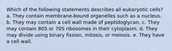 Which of the following statements describes all eukaryotic cells? a. They contain membrane-bound organelles such as a nucleus. b. They may contain a cell wall made of peptidoglycan. c. They may contain 80S or 70S ribosomes in their cytoplasm. d. They may divide using binary fission, mitosis, or meiosis. e. They have a cell wall.