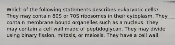 Which of the following statements describes eukaryotic cells? They may contain 80S or 70S ribosomes in their cytoplasm. They contain membrane-bound organelles such as a nucleus. They may contain a cell wall made of peptidoglycan. They may divide using binary fission, mitosis, or meiosis. They have a cell wall.