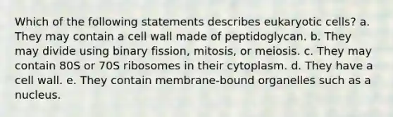 Which of the following statements describes eukaryotic cells? a. They may contain a cell wall made of peptidoglycan. b. They may divide using binary fission, mitosis, or meiosis. c. They may contain 80S or 70S ribosomes in their cytoplasm. d. They have a cell wall. e. They contain membrane-bound organelles such as a nucleus.