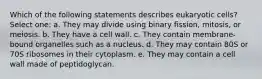 Which of the following statements describes eukaryotic cells? Select one: a. They may divide using binary fission, mitosis, or meiosis. b. They have a cell wall. c. They contain membrane-bound organelles such as a nucleus. d. They may contain 80S or 70S ribosomes in their cytoplasm. e. They may contain a cell wall made of peptidoglycan.