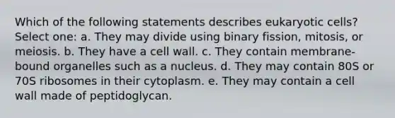 Which of the following statements describes eukaryotic cells? Select one: a. They may divide using binary fission, mitosis, or meiosis. b. They have a cell wall. c. They contain membrane-bound organelles such as a nucleus. d. They may contain 80S or 70S ribosomes in their cytoplasm. e. They may contain a cell wall made of peptidoglycan.